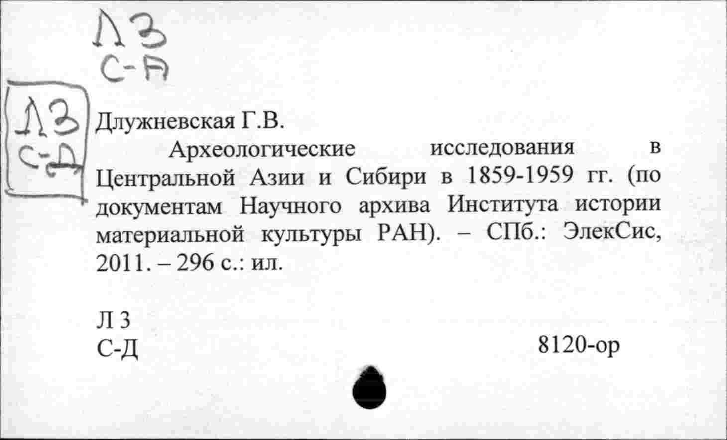 ﻿АЪ
С-F)
Длужневская Г.В.
Археологические исследования в Центральной Азии и Сибири в 1859-1959 гг. (по документам Научного архива Института истории материальной культуры РАН). - СПб.: ЭлекСис, 2011.-296 с.: ил.
ЛЗ С-Д
8120-ор